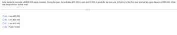 Kelly started a business with £95,000 equity invested. During the year, she withdrew £15,000 in cash and £5,000 in goods for her own use. At the end of the first year she had an equity balance of £85,000. What
was the profit/loss for the year?
O A. Loss £20,000
B.
Loss £30,000
O C. Loss £10,000
OD. Profit £10,000