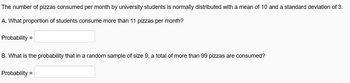 The number of pizzas consumed per month by university students is normally distributed with a mean of 10 and a standard deviation of 3.
A. What proportion of students consume more than 11 pizzas per month?
Probability =
B. What is the probability that in a random sample of size 9, a total of more than 99 pizzas are consumed?
Probability =