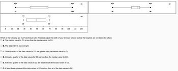 8
10
Min
I
16
T
20
nin
I
28
L
30
40
OB. The data in D3 is skewed right.
50
T
60
nax
I
69
70
80
90
100
O c. Three quarters of the data values for D2 are greater than the median value for D1.
OD. At least a quarter of the data values for D3 are less than the median value for D2.
Max
I
O E. At least a quarter of the data values in D2 are less than all of the data values in D3
186
110
OF. At least three quarters of the data values in D1 are less than all of the data values in D2.
D1
Which of the following are true? (technical note: if needed adjust the width of your browser window so that the boxplots are one below the other)
OA. The median value for D1 is less than the median value for D3.
D3
120
nin
I
30
Max
1
90
D2