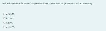 With an interest rate of 8 percent, the present value of $100 received two years from now is approximately
a. $85.73.
b. $108.
c. $100.
O d. $92.59.