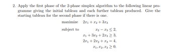 2. Apply the first phase of the 2-phase simplex algorithm to the following linear pro-
gramme giving the initial tableau and each further tableau produced. Give the
starting tableau for the second phase if there is one.
maximize
2x1 + x2 + 3x3
subject to
x2-x32,
x13x2+2x3 ≥ 3,
2x12x2+3 = 4,
x1, x2, x3 0.