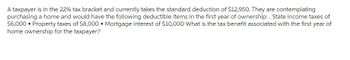A taxpayer is in the 22% tax bracket and currently takes the standard deduction of $12,950. They are contemplating
purchasing a home and would have the following deductible items in the first year of ownership: . State income taxes of
$6,000 • Property taxes of $8,000. Mortgage interest of $10,000 What is the tax benefit associated with the first year of
home ownership for the taxpayer?