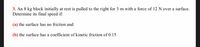 3. An 8 kg block initially at rest is pulled to the right for 3 m with a force of 12 N over a surface.
Determine its final speed if:
(a) the surface has no friction and
(b) the surface has a coefficient of kinetic friction of 0.15
