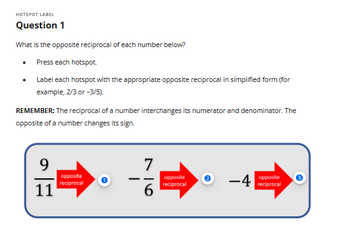 HOTSPOT LABEL
Question 1
What is the opposite reciprocal of each number below?
Press each hotspot.
Label each hotspot with the appropriate opposite reciprocal in simplified form (for
example, 2/3 or -3/5).
.
REMEMBER: The reciprocal of a number interchanges its numerator and denominator. The
opposite of a number changes its sign.
9
11
opposite
reciprocal
-
7
16
opposite
reciprocal
-4
opposite
reciprocal
m