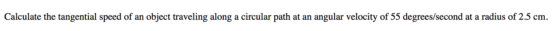 Calculate the tangential speed of an object traveling along a circular path at an angular velocity of 55 degrees/second at a radius of 2.5 cm.
