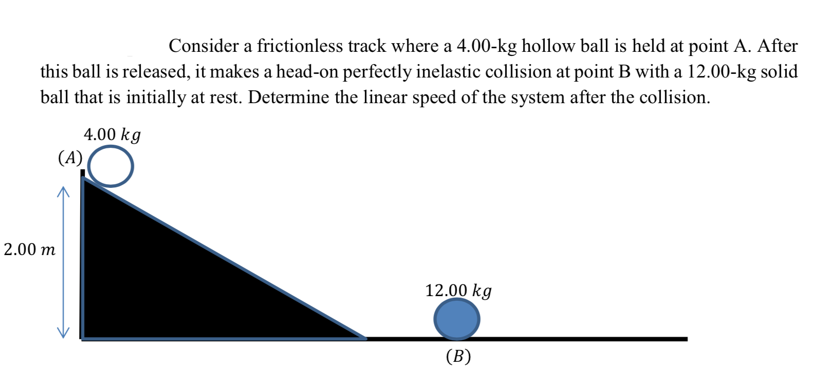 Consider a frictionless track where a 4.00-kg hollow ball is held at point A. After
this ball is released, it makes a head-on perfectly inelastic collision at point B with a 12.00-kg solid
ball that is initially at rest. Determine the linear speed of the system after the collision.
4.00 kg
(A)
2.00 m
12.00 kg
(B)
