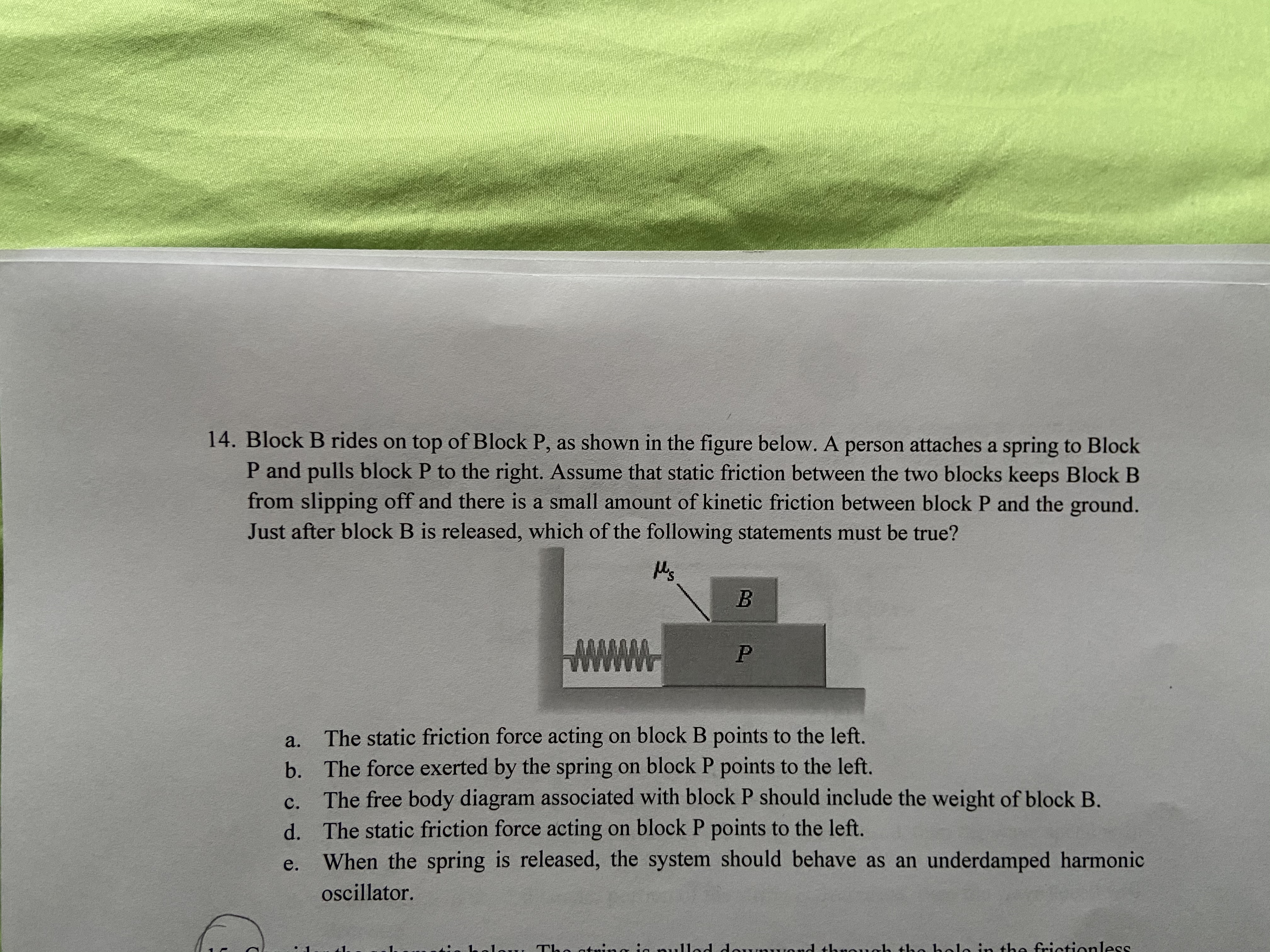 14. Block B rides on top of Block P, as shown in the figure below. A person attaches a spring to Block
P and pulls block P to the right. Assume that static friction between the two blocks keeps Block B
from slipping off and there is a small amount of kinetic friction between block P and the ground.
Just after block B is released, which of the following statements must be true?
M's
a.
The static friction force acting on block B points to the left.
b. The force exerted by the spring on block P points to the left.
The free body diagram associated with block P should include the weight of block B.
d. The static friction force acting on block P points to the left.
When the spring is released, the system should behave as an underdamped harmonic
C.
e.
oscillator.
