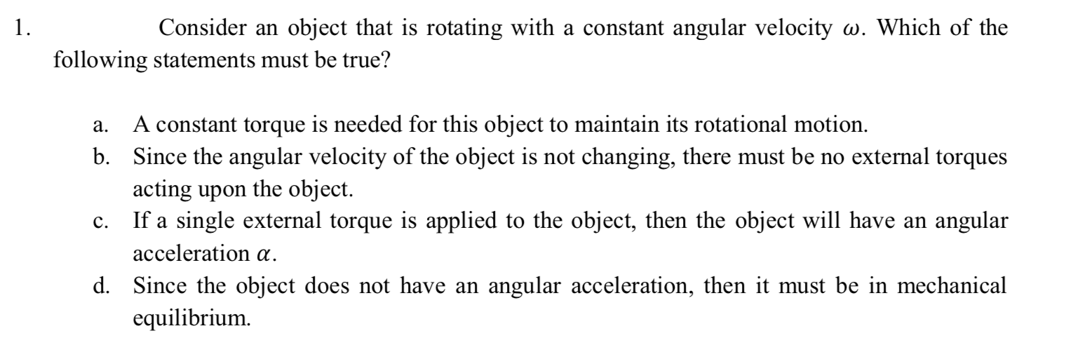 1.
Consider an object that is rotating with a constant angular velocity w. Which of the
following statements must be true?
a.
A constant torque is needed for this object to maintain its rotational motion.
b. Since the angular velocity of the object is not changing, there must be no external torques
acting upon the object.
If a single external torque is applied to the object, then the object will have an angular
c.
acceleration a.
d. Since the object does not have an angular acceleration, then it must be in mechanical
equilibrium.
