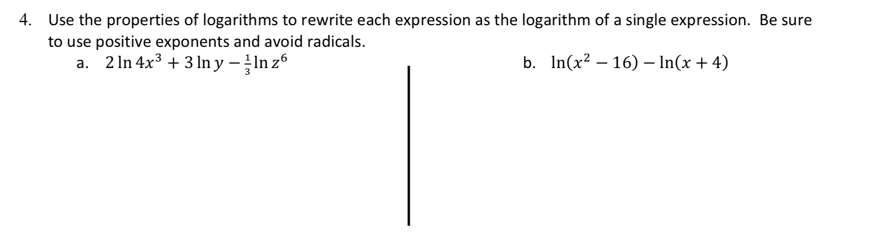 4.
Use the properties of logarith ms to rewrite each expression as the logarithm of a single expression. Be sure
to use positive exponents and avoid radicals
2 In 4x33 n y n z6
In(x2 16) - In(x 4)
b.
а.
