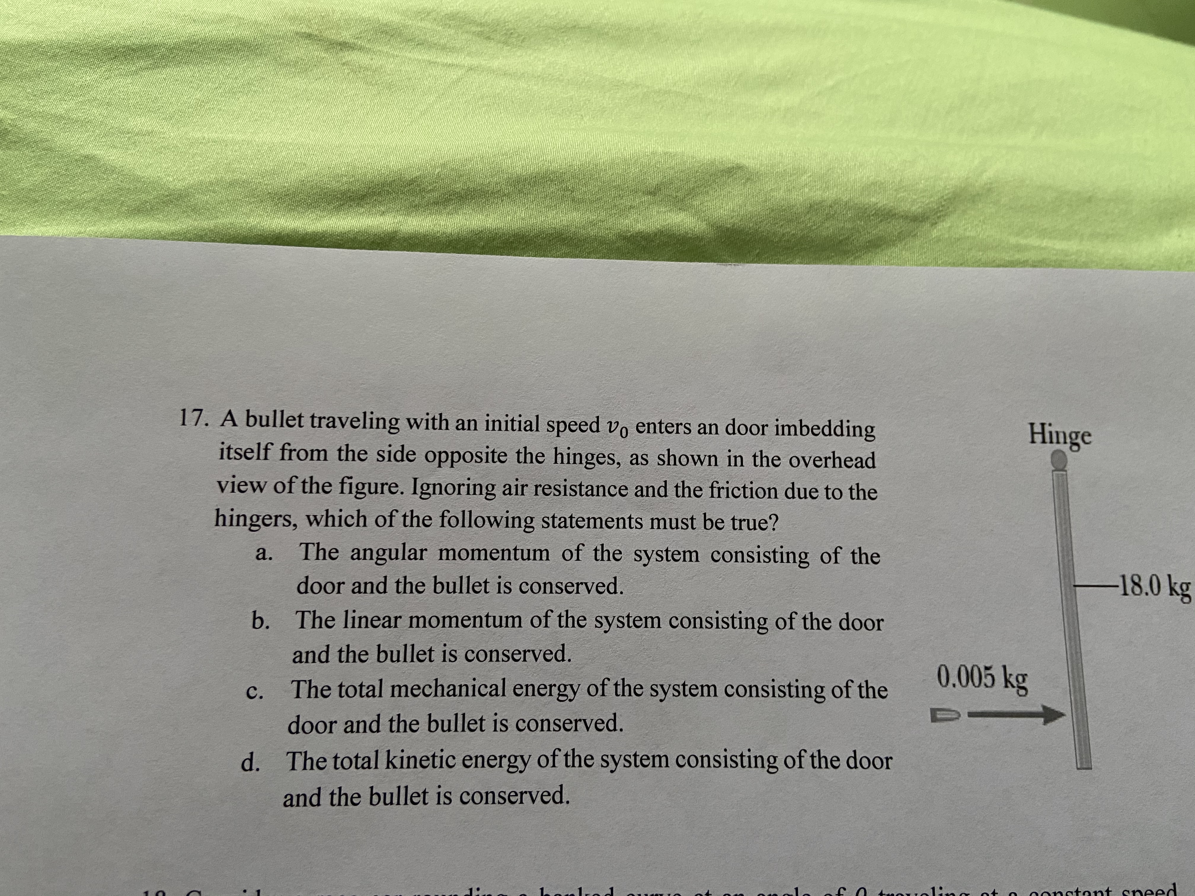 17. A bullet traveling with an initial speed vo enters an door imbedding
Hinge
itself from the side opposite the hinges, as shown in the overhead
view of the figure. Ignoring air resistance and the friction due to the
hingers, which of the following statements must be true?
a.
The angular momentum of the system consisting of the
-18.0 kg
door and the bullet is conserved.
b. The linear momentum of the system consisting of the door
and the bullet is conserved.
0.005 kg
c. The total mechanical energy of the system consisting of the
door and the bullet is conserved.
d. The total kinetic energy of the system consisting of the door
and the bullet is conserved.
