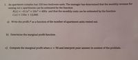 1. An apartment complex has 150 two-bedroom units. The manager has determined that the monthly revenue for
renting out x apartments can be estimated by the function
R(x) = -0.1x3+ 10x2 + 400x and that the monthly costs can be estimated by the function
C(x)%3D150X + 12,000.
%3D
a) Write the profit P as a function of the number of apartment units rented out.
b) Determine the marginal profit function.
c) Compute the marginal profit when x = 50 and interpret your answer in context of the problem.

