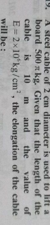19.
A steel cable of 2 cm diameter is used to lift a
board 500 kg. Given that the length of the
cable
is
10
m
and
the
value
of
E = 2x10°kg/cm?, the elongation of the cable
will be :
