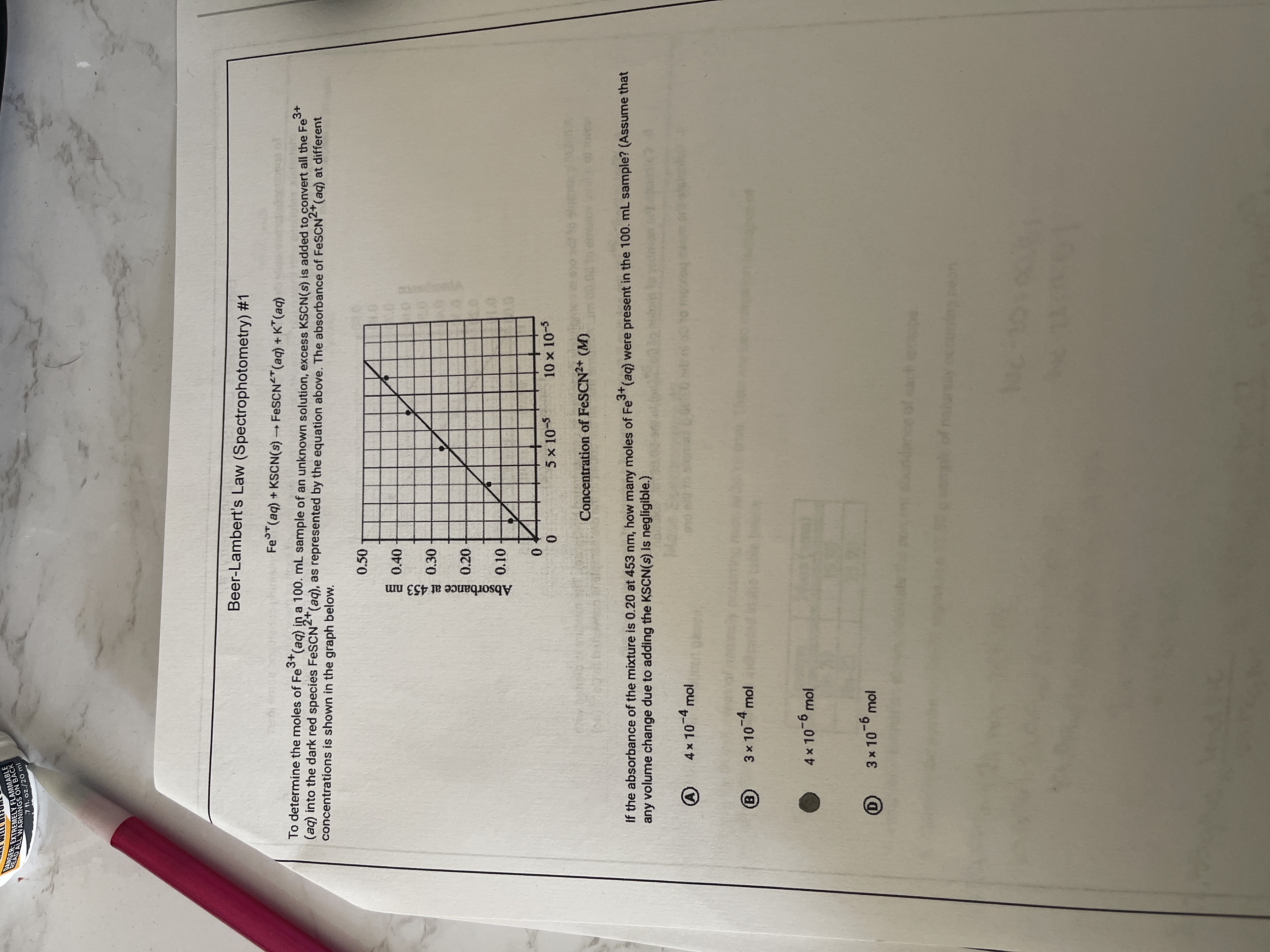 Absorbance at 453 nm
8393939
7 fl. oz./20 ml
Beer-Lambert's Law (Spectrophotometry) #1
Fe (aq) + KSCN(s) FESCN "(aq) + K" (aq)
3+
To determine the moles of Fe (aq) in a 100. mL sample of an unknown solution, excess KSCN(s) is added to convert all the Fe
(aq) into the dark red species FeSCN"(aq), as represented by the equation above. The absorbance of FESCN"(aq) at different
concentrations is shown in the graph below.
2+
0.50
目0.40
0.30
0.20
01
0.
0.
5 x 10-5
10 x 10-5
Concentration of FESCN2+ (M)
If the absorbance of the mixture is 0.20 at 453 nm, haw many moles of Fe (aq) were present in the 100. mL sample? (Assume that
any volume change due to adding the KSCN(s) Iis negligible.)
3+,
4x10-4 mol
3 x 104 mol
(B)
4x 10-6 mol
3x 10-6 mol
