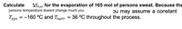 Calculate
AStot for the evaporation of 165 mol of persons sweat. Because the
bu may assSume a constant
persons temperature doesnt change much you
Tgys = -160 °C and Tsurr = 36 °C throughout the process.
