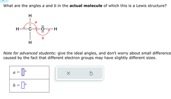 **Transcription and Explanation for Educational Website**

---

**Title: Understanding Molecular Geometry: Analyzing Bond Angles**

**Content:**

**Question:**
What are the angles \( a \) and \( b \) in the actual molecule of which this is a Lewis structure?

**Diagram Description:**
The diagram shows a Lewis structure with a carbon (C) atom bonded to three hydrogen (H) atoms and a hydroxyl group (OH). The bond angle \( a \) is between two hydrogen atoms adjacent to the carbon, while \( b \) is between the carbon, oxygen (O), and hydrogen in the hydroxyl group. Lone pairs on the oxygen are represented as dots.

**Note for Advanced Students:**
Give the ideal angles and don't worry about small differences caused by the fact that different electron groups may have slightly different sizes.

**Interactive Component:**
- \( a = \) [Adjustable input for angle in degrees]
- \( b = \) [Adjustable input for angle in degrees]

*Explanation of Interactive Component:*
The interactive boxes allow students to input and adjust values for the angles \( a \) and \( b \). This exercise helps in understanding how molecular geometry affects bond angles in real molecule structures.

**Conclusion:**
This exercise emphasizes the importance of visualizing and calculating bond angles in molecules, contributing to a deeper understanding of molecular geometry and its practical implications in chemistry.

---