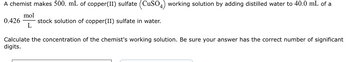 A chemist makes 500. mL of copper(II) sulfate (CuSO4) working solution by adding distilled water to 40.0 mL of a
mol
stock solution of copper(II) sulfate in water.
L
0.426
Calculate the concentration of the chemist's working solution. Be sure your answer has the correct number of significant
digits.