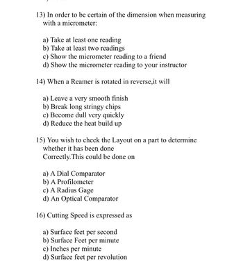 13) In order to be certain of the dimension when measuring
with a micrometer:
a) Take at least one reading
b) Take at least two readings
c) Show the micrometer reading to a friend
d) Show the micrometer reading to your instructor
14) When a Reamer is rotated in reverse, it will
a) Leave a very smooth finish
b) Break long stringy chips
c) Become dull very quickly
d) Reduce the heat build up
15) You wish to check the Layout on a part to determine
whether it has been done
Correctly. This could be done on
a) A Dial Comparator
b) A Profilometer
c) A Radius Gage
d) An Optical Comparator
16) Cutting Speed is expressed as
a) Surface feet
per second
b) Surface Feet per minute
c) Inches per minute
d) Surface feet per revolution