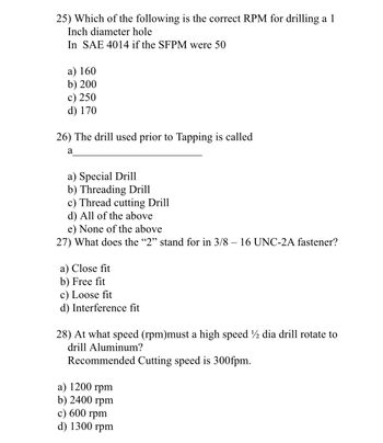 25) Which of the following is the correct RPM for drilling a 1
Inch diameter hole
In SAE 4014 if the SFPM were 50
a) 160
b) 200
c) 250
d) 170
26) The drill used prior to Tapping is called
a
a) Special Drill
b) Threading Drill
c) Thread cutting Drill
d) All of the above
e) None of the above
27) What does the "2" stand for in 3/8 – 16 UNC-2A fastener?
a) Close fit
b) Free fit
c) Loose fit
d) Interference fit
28) At what speed (rpm)must a high speed ½ dia drill rotate to
drill Aluminum?
Recommended Cutting speed is 300fpm.
a) 1200 rpm
b) 2400 rpm
c) 600 rpm
d) 1300 rpm