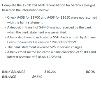 Complete the 12/31/24 bank reconciliation for Serena's Designs
based on the information below:
• Check #458 for $1900 and # 459 for $1650 were not returned
with the bank statement.
• A deposit in transit of $4443 was not received by the bank
when the bank statement was generated.
• A bank debit memo indicated a NSF check written by Adriane
Evans to Serena's Designs on 12/8/24 for $259.
• The bank statement revealed $25 in service charges.
A bank credit memo indicated a bank collection of $1800 and
interest revenue of $18 on 12/28/24.
BANK BALANCE
BALANCE
$9,560
$10,201
BOOK