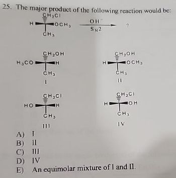 25. The major product of the following reaction would be:
CH₂CI
HOCHS
CH3
CH₂OH
OH
SN2
2
CH₂OH
OCH
H3CO
TH
H
CH3
CH3
HO
I
CH₂CI
TH
H
11
CH₂CI
HOL
A) I
B) 11
CH3
111
5日
CH3
IV
C) III
D) IV
E)
An equimolar mixture of I and II.