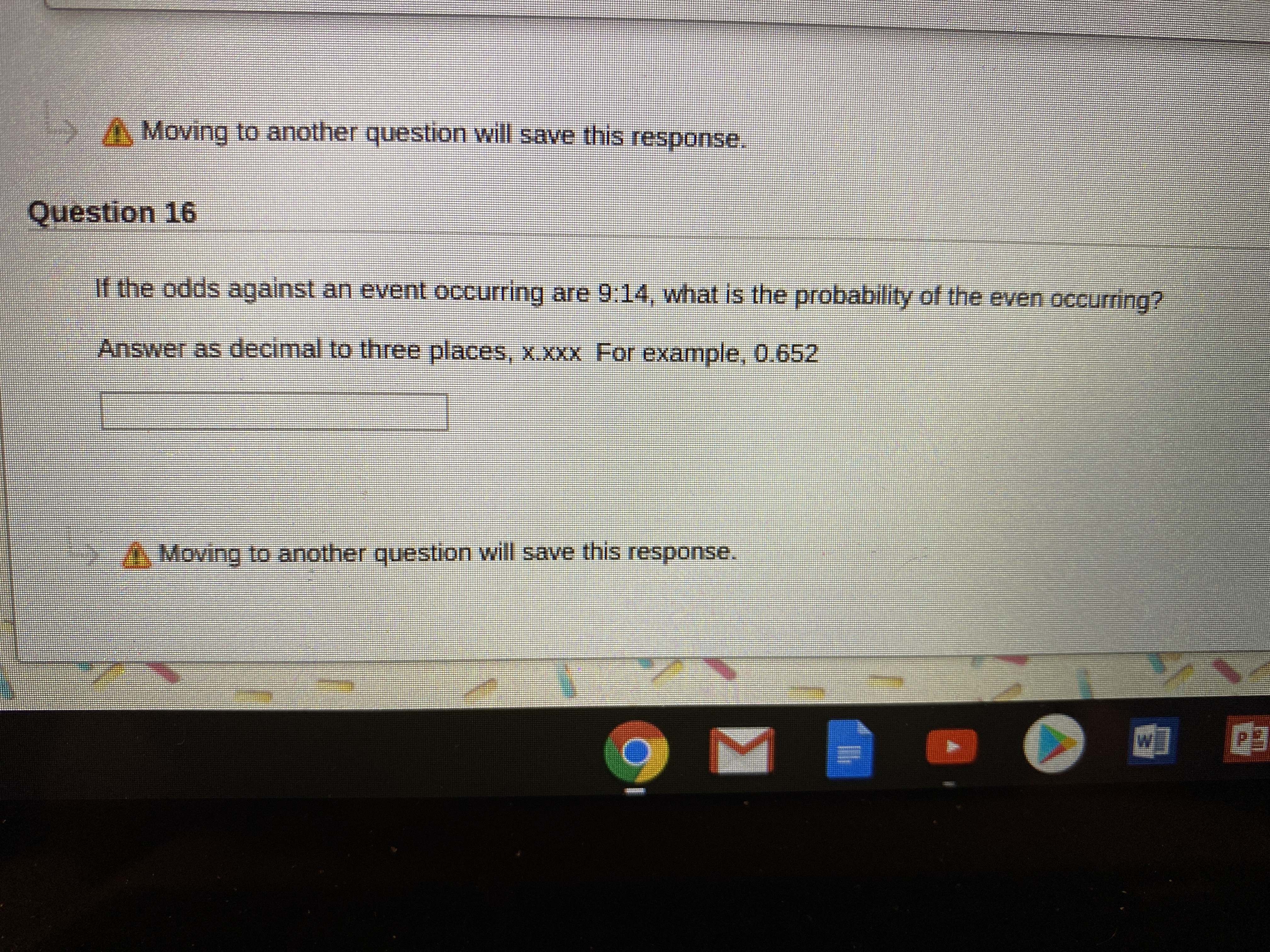 A Moving to another question will save this response.
Question 16
If the odds against an event occurring are 9:14, what is the probability of the even occurring?
Answer as decimal to three places, x.XXX For example, 0.652
A Moving to another question will save this response.
