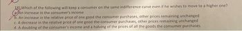 18) Which of the following will keep a consumer on the same indifference curve even if he wishes to move to a higher one?
(An increase in the consumer's income
b. An increase in the relative price of one good the consumer purchases, other prices remaining unchanged
c. A decrease in the relative price of one good the consumer purchases, other prices remaining unchanged
d. A doubling of the consumer's income and a halving of the prices of all the goods the consumer purchases