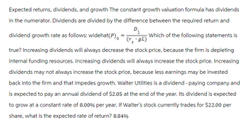 Expected returns, dividends, and growth The constant growth valuation formula has dividends
in the numerator. Dividends are divided by the difference between the required return and
D₁
1
Which of the following statements is
(r-gL)
dividend growth rate as follows: widehat(P)
true? Increasing dividends will always decrease the stock price, because the firm is depleting
internal funding resources. Increasing dividends will always increase the stock price. Increasing
dividends may not always increase the stock price, because less earnings may be invested
back into the firm and that impedes growth. Walter Utilities is a dividend - paying company and
is expected to pay an annual dividend of $2.05 at the end of the year. Its dividend is expected
to grow at a constant rate of 8.00% per year. If Walter's stock currently trades for $22.00 per
share, what is the expected rate of return? 8.84%
=