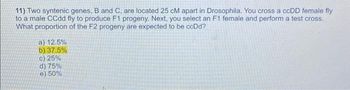 11) Two syntenic genes, B and C, are located 25 cM apart in Drosophila. You cross a ccDD female fly
to a male CCdd fly to produce F1 progeny. Next, you select an F1 female and perform a test cross.
What proportion of the F2 progeny are expected to be ccDd?
a) 12.5%
b) 37.5%
c) 25%
d) 75%
e) 50%