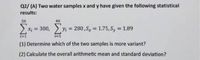 Q2/ (A) Two water samples x and y have given the following statistical
results:
50
40
300,
2
Yi = 280,Sx = 1.75, Sy = 1.89
%3D
%3D
i=1
i=1
(1) Determine which of the two samples is more variant?
(2) Calculate the overall arithmetic mean and standard deviation?
