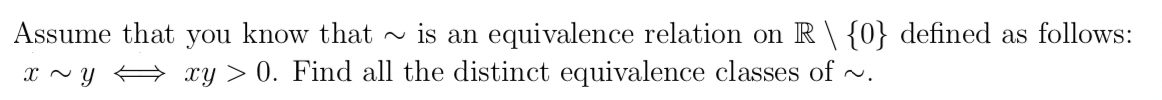 Assume that you know that
~ is an equivalence relation on R\ {0} defined as follows:
xy > 0. Find all the distinct equivalence classes of ~.
