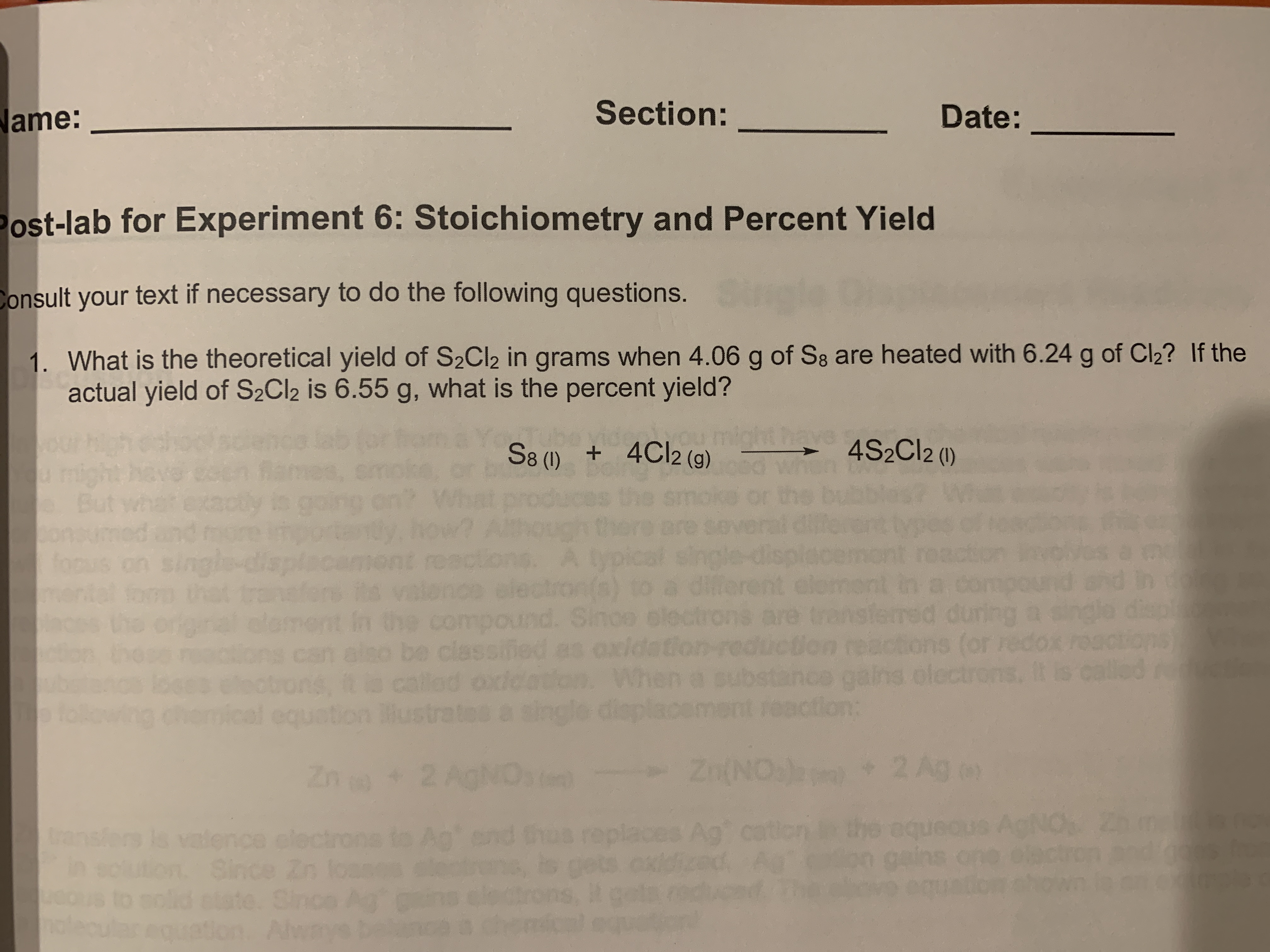 **Post-lab for Experiment 6: Stoichiometry and Percent Yield**

---

**Name:** _______________  
**Section:** _______________  
**Date:** _______________  

---

1. **What is the theoretical yield of S₂Cl₂ in grams when 4.06 g of S₈ are heated with 6.24 g of Cl₂? If the actual yield of S₂Cl₂ is 6.55 g, what is the percent yield?**

\[ \text{S}_8 (s) + 4 \text{Cl}_2 (g) \rightarrow 4 \text{S}_2\text{Cl}_2(l) \]

---

**Instructions:** Consult your text if necessary to do the following questions.