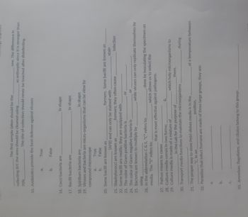 collecting B/C the area should be cleaned using.
70%
15. Antibiotics provide the best defense against viruses
. The first sample taken should be the
a.
b.
True
16. Cocci bacteria are
False
17. Bacilli bacteria are
one. The difference in
as antiseptic since it is stronger than
The site of collection should never be touched after disinfecting.
18. Spirillum bacteria are
in shape
19. Viruses and bacteria are micro-organisms that can be view by
compound microscope
a.
True
False
b.
20. Some bacilli are known as
a.
C.
in shape
in shape
21. Staphylococci are known as
22. Some bacilli are motile; they are equipped with
23. The color of Gram positive bacteria is
24. The color of Gram negative bacteria is
25. Bacteria are known to multiply by
using.
26. In the abbreviation C & S, "C" refers to; .
media. The "S" refers to; .
(AFB) and can only be stained with
formers. Some bacilli are known as
stain
27. Pathos means to cause
28. Culture media comes in two forms;
29. Culture media is made of a mixture of
formers; they often cause
or
or
while viruses can only replicate themselves by
which allows us to select the
that is most effective against pathogens.
done by inoculating the specimen on
in the Lab for the purpose of
30. Transport media functions to maintain the microorganisms
31. The proper way to store Petri-dishes media is in the
*C, in an
position.
32. Parasites that infect humans are made of three large groups, they are:
infection
which help microorganisms to
them.
33. Amoebae, flagellates, and ciliates belong to this group:
during
at a temperature between