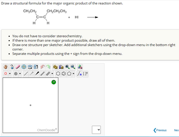 Draw a structural formula for the major organic product of the reaction shown.
CH3CH₂
CH₂CH₂CH3
.
00
H
• You do not have to consider stereochemistry.
• If there is more than one major product possible, draw all of them.
• Draw one structure per sketcher. Add additional sketchers using the drop-down menu in the bottom right
corner.
Separate multiple products using the + sign from the drop-down menu.
▶
H
-85
+ HI
ChemDoodleⓇ
Previous
Nex