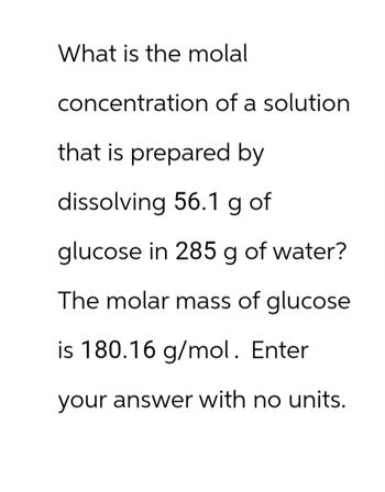 What is the molal
concentration of a solution
that is prepared by
dissolving 56.1 g of
glucose in 285 g of water?
The molar mass of glucose
is 180.16 g/mol. Enter
your answer with no units.