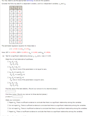 You may need to use the apPpropriate technology to answer this question.
Consider the following data for a dependent variable y and two independent variables, x, and x,.
x1
x2
y
30
12
93
47
10
108
25
17
112
51
16
178
40
94
51
19
175
74
7
170
36
12
117
59
13
142
76
16
209
The estimated regression equation for these data is
ý = -17.54 + 2.00x, + 4.70x2.
Here, SST = 14,995.6, SSR = 13,855.0,
= 0.2482, and s
= 0.9526.
(a) Test for a significant relationship among x,, x, and y. Use a = 0.05.
State the null and alternative hypotheses.
O Ho: B1 > B2
O Ho: B1 = B2 = 0
One or more of the parameters is not equal to zero.
%3D
O Ho: B, +0 and B2 = 0
= 0 and B, * o
O Ho: B, +0 and B, +0
H: One or more of the parameters is equal to zero.
O Họ: B1 < B2
1.
Find the value of the test statistic. (Round your answer to two decimal places.)
Find the p-value. (Round your answer to three decimal places.)
p-value =
State your conclusion.
O Reject Hn. There is sufficient evidence to conclude that there is a significant relationship among the variables.
Do not reject Ho: There is sufficient evidence to conclude that there is a significant relationship among the variables.
Do not reject Hn: There is insufficient evidence to conclude that there is a significant relationship among the variables.
O Reject Hn. There is insufficient evidence to conclude that there is a significant relationship among the variables.
