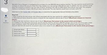3
Wendell's Donut Shoppe is investigating the purchase of a new $40,000 donut-making machine. The new machine would permit the
company to reduce the amount of part-time help needed, at a cost savings of $5,200 per year. In addition, the new machine would
allow the company to produce one new style of donut, resulting in the sale of 2,000 dozen more donuts each year. The company
realizes a contribution margin of $2.40 per dozen donuts sold. The new machine would have a six-year useful life.
Click here to view Exhibit 148-1 and Exhibit 148-2, to determine the appropriate discount factor(s) using tables.
eBook
References
Required:
1. What would be the total annual cash inflows associated with the new machine for capital budgeting purposes?
2. What discount factor should be used to compute the new machine's internal rate of return? (Round your answers to 3 decimal
places.)
3. What is the new machine's internal rate of return? (Round your final answer to the nearest whole percentage.)
4. In addition to the data given previously, assume that the machine will have a $10,515 salvage value at the end of six years. Under
these conditions, what is the internal rate of return? (Hint: You may find it helpful to use the net present value approach; find the
discount rate that will cause the net present value to be closest to zero.) (Round your final answer to the nearest whole percentage.)
1. Annual cash inflows
2. Discount factor
3. Internal rate of retur
4. Internal rate of retur
%
%