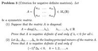 Problem 3 (Criterion for negative definite matrices). Let
a11
ain
A =
E Mn(R)
Anl
Ann
be a symmetric matrix.
(1) Suppose that the matrix A is diagonal:
A = diag(^1, ..., An),
d1,. .. , An E R
Prove that A is negative definite if and only if di < 0 for all i.
(2) Let A1, A2,..., An be the leading principal minors of the matrix A.
Prove that A is negative definite if and only if
(-1)*Ak < 0, k = 1, 2, ..., n
