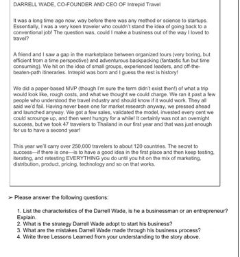 DARRELL WADE, CO-FOUNDER AND CEO OF Intrepid Travel
It was a long time ago now, way before there was any method or science to startups.
Essentially, I was a very keen traveler who couldn't stand the idea of going back to a
conventional job! The question was, could I make a business out of the way I loved to
travel?
A friend and I saw a gap in the marketplace between organized tours (very boring, but
efficient from a time perspective) and adventurous backpacking (fantastic fun but time
consuming). We hit on the idea of small groups, experienced leaders, and off-the-
beaten-path itineraries. Intrepid was born and I guess the rest is history!
We did a paper-based MVP (though I'm sure the term didn't exist then!) of what a trip
would look like, rough costs, and what we thought we could charge. We ran it past a few
people who understood the travel industry and should know if it would work. They all
said we'd fail. Having never been one for market research anyway, we pressed ahead
and launched anyway. We got a few sales, validated the model, invested every cent we
could scrounge up, and then went hungry for a while! It certainly was not an overnight
success, but we took 47 travelers to Thailand in our first year and that was just enough
for us to have a second year!
This year we'll carry over 250,000 travelers to about 120 countries. The secret to
success if there is one is to have a good idea in the first place and then keep testing,
iterating, and retesting EVERYTHING you do until you hit on the mix of marketing,
distribution, product, pricing, technology and so on that works.
➤ Please answer the following questions:
1. List the characteristics of the Darrell Wade, is he a businessman or an entrepreneur?
Explain.
2. What is the strategy Darrell Wade adopt to start his business?
3. What are the mistakes Darrell Wade made through his business process?
4. Write three Lessons Learned from your understanding to the story above.