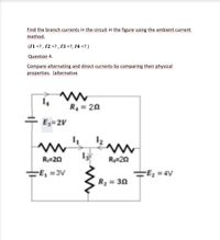 Find the branch currents in the circuit in the figure using the ambient current
method.
(11 =? , 12 =? , 13 =?, 14 =? )
Question 4.
Compare alternating and direct currents by comparing their physical
properties, (alternative
R, = 2N
+ E3=2V
R;=20
R3=20
=E, =3V
=E2 =
-Ez = 4V
R2 = 3N
