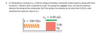 8. A 5.00-kg block is moving at vo = 6.00 m/s along a frictionless, horizontal surface toward a spring with force
constant k = 500 N/m that is attached to a wall. The spring has negligible mass. (a) Find the maximum
distance the spring will be compressed. (b) If the spring is to compress by no more than 0.150 m, what
should be the maximum value of vo?
vo = 6.00 m/s
k = 500 N/m
www
5.00
kg

