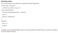 Operating systems
The monitor below is an attempt to implement the SSFT algorithm.
monitor disk_scheduler {
condition q; position = busy = 0
move_to(destination) {
if (busy) q.wait(abs(destination - position))
busy = 1
position = destination
release() {
busy = 0
q.signal
1. Explain why the implementation does not correctly enforce the SSTF policy. Construct a scenario
to demonstrate the failure.

