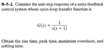 B-5-2. Consider the unit-step response of a unity-feedback
control system whose open-loop transfer function is
G(s)
=
1
s(s + 1)
Obtain the rise time, peak time, maximum overshoot, and
settling time.