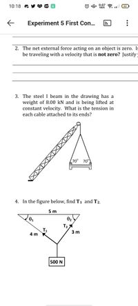 10:18 a
© "R. 0.07
KB/S
令.l G0
Laz
WEB
TOON
Experiment 5 First Con..
2. The net external force acting on an object is zero. Is
be traveling with a velocity that is not zero? Justify:
3. The steel I beam in the drawing has a
weight of 8.00 kN and is being lifted at
constant velocity. What is the tension in
each cable attached to its ends?
70° 70°
4. In the figure below, find T1 and T2.
5 m
01
02
T2
T1
4 m
3 m
500 N
