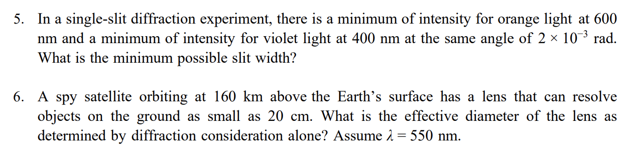 In a single-slit diffraction experiment, there is a minimum of intensity for orange light at 600
nm and a minimum of intensity for violet light at 400 nm at the same angle of 2 x 103 rad.
5.
What is the minimum possible slit width?
6. A spy satellite orbiting at 160 km above the Earth's surface has a lens that can resolve
objects on the ground as small as 20 cm. What is the effective diameter of the lens as
determined by diffraction consideration alone? Assume 2 = 550 nm.
