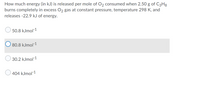 How much energy (in kJ) is released per mole of O2 consumed when 2.50 g of C3H3
burns completely in excess O2 gas at constant pressure, temperature 298 K, and
releases -22.9 kJ of energy.
50.8 kJmol-1
O 80.8 kJmol-1
30.2 kJmol-1
O 404 kJmol-1
