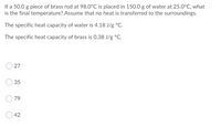 If a 50.0 g piece of brass rod at 98.0°C is placed in 150.0 g of water at 25.0°C, what
is the final temperature? Assume that no heat is transferred to the surroundings.
The specific heat capacity of water is 4.18 J/g °C.
The specific heat capacity of brass is 0.38 J/g °C.
35
79
42
27
