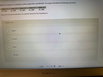 Mendez Company is considering a capital project that costs $16,000. The project will deliver the following cash flows:
Year 5
Year 4
$6,000
$5,000
$5,000
Using the incremental approach, the payback period for the investment is:
Year 1
$8,000
Year 2
$6,000
Multiple Choice
2 years.
2.4 years.
5 years.
1.66 years.
Year 3
< Prev
21 of 35
MacBook Air
Next >