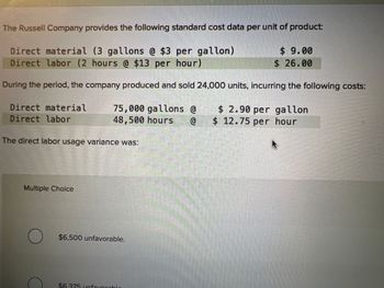 **The Russell Company Standard Cost Data**

The Russell Company provides the following standard cost data per unit of product:

- **Direct Material:** 3 gallons at $3 per gallon = $9.00
- **Direct Labor:** 2 hours at $13 per hour = $26.00

During the period, the company produced and sold 24,000 units, incurring the following actual costs:

- **Direct Material:** 75,000 gallons at $2.90 per gallon
- **Direct Labor:** 48,500 hours at $12.75 per hour

**The direct labor usage variance was:**

- Multiple Choice:
  - $6,500 unfavorable.
  - $6,375 unfavorable.

This section includes a cost variance analysis with a focus on direct labor usage, requiring a calculation of how actual costs compare to standard costs.