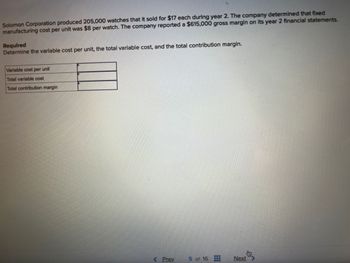 Solomon Corporation produced 205,000 watches that it sold for $17 each during year 2. The company determined that fixed
manufacturing cost per unit was $8 per watch. The company reported a $615,000 gross margin on its year 2 financial statements.
Required
Determine the variable cost per unit, the total variable cost, and the total contribution margin.
Variable cost per unit
Total variable cost
Total contribution margin
< Prev
5 of 16
Next