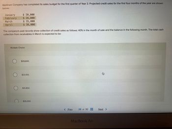 Markham Company has completed its sales budget for the first quarter of Year 2. Projected credit sales for the first four months of the year are shown
below:
January
February
March
April
$ 20,000
$ 26,000
$ 35,000
$ 38,000
The company's past records show collection of credit sales as follows: 40% in the month of sale and the balance in the following month. The total cash
collection from receivables in March is expected to be:
Multiple Choice
$29,600.
$22,100.
$31,850.
$35,000.
< Prev
28 of 30
MacBook Air
身
Next >